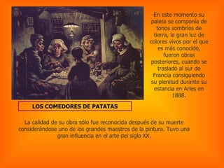 LOS COMEDORES DE PATATAS En este momento su paleta se componía de tonos sombríos de tierra, la gran luz de colores vivos por el que es más conocido, fueron obras posteriores, cuando se trasladó al sur de Francia consiguiendo su plenitud durante su estancia en Arles en 1888. La calidad de su obra sólo fue reconocida después de su muerte considerándose uno de los grandes maestros de la pintura. Tuvo una gran influencia en el arte del siglo XX. 