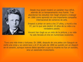 Desde muy joven mostró un carácter muy difícil, además de un temperamento muy fuerte. Tras abandonar los estudios Van Gogh empezó a trabajar en 1866 como aprendiz en una importante compañía internacional de comercio de arte.  Empezó a pintar en serio a los 27 años, y murió a los 37, por lo que solo dedicó 10 años de su vida a su verdadera pasión.  Vincent Van Gogh es un mito de la pintura, y su vida ha sido llevada al cine en numerosas ocasiones.   1866 Tuvo una vida triste y tortuosa. En 1888, después de una pelea con Gauguin se cortó una oreja y se volvió loco y el 27 de julio de 1890 se suicidó con un disparó en el corazón, aunque nuevos datos apuntan a que su muerte no fue un suicidio, sino un asesinato involuntario.  