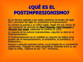 ¿QUÉ ES EL POSTIMPRESIONISMO? Es un término aplicado a los estilos pictóricos de finales del siglo XIX y principios del siglo XX, posteriores al impresionismo. Su nombre es gracias a un crítico inglés,  Roger Fry  con motivo de una exposición de pinturas de  Paul Cézanee,   Paul Gauguin   y   Vincent Van Gogh , celebrada en Londres en 1910. La mayoría de los autores impresionistas, seguirán su obra en el Postimpresionismo.  El Postimpresionismo es en realidad un conjunto de estilos como pueden ser el neompresionismo, el simbolismo, el puntillismo, el divisionismo,… Aunque a menudo exponían juntos, no se trataba de un movimiento cohesionado. Trabajan en áreas geográficas distantes entre sí, van Gogh en Arlés,  Cézanne en Aix – en – Provence,… 