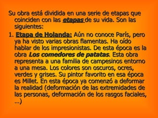 Su obra está dividida en una serie de etapas que coinciden con las  etapas  de su vida. Son las siguientes:  1.  Etapa de Holanda:  Aún no conoce París, pero ya ha visto varias obras flamentas. Ha oído hablar de los impresionistas. De esta época es la obra  Los comedores de patatas . Esta obra representa a una familia de campesinos entorno a una mesa. Los colores son oscuros, ocres, verdes y grises. Su pintor favorito en esa época es Millet. En esta época ya comenzó a deformar la realidad (deformación de las extremidades de las personas, deformación de los rasgos faciales,…) 
