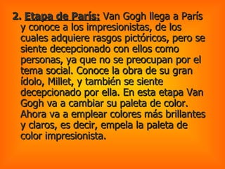 2.  Etapa de París:  Van Gogh llega a París y conoce a los impresionistas, de los cuales adquiere rasgos pictóricos, pero se siente decepcionado con ellos como personas, ya que no se preocupan por el tema social. Conoce la obra de su gran ídolo, Millet, y también se siente decepcionado por ella. En esta etapa Van Gogh va a cambiar su paleta de color. Ahora va a emplear colores más brillantes y claros, es decir, empela la paleta de color impresionista.  