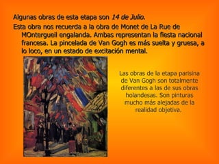 Algunas obras de esta etapa son  14 de Julio.  Esta obra nos recuerda a la obra de Monet de La Rue de MOntergueil engalanda. Ambas representan la fiesta nacional francesa. La pincelada de Van Gogh es más suelta y gruesa, a lo loco, en un estado de excitación mental.  Las obras de la etapa parisina de Van Gogh son totalmente diferentes a las de sus obras holandesas. Son pinturas mucho más alejadas de la realidad objetiva.  