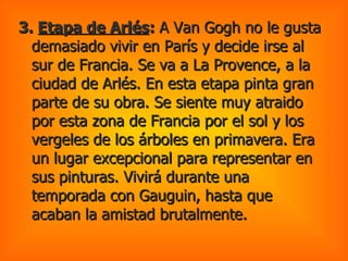 3.  Etapa de Arlés :  A Van Gogh no le gusta demasiado vivir en París y decide irse al sur de Francia. Se va a La Provence, a la ciudad de Arlés. En esta etapa pinta gran parte de su obra. Se siente muy atraido por esta zona de Francia por el sol y los vergeles de los árboles en primavera. Era un lugar excepcional para representar en sus pinturas. Vivirá durante una temporada con Gauguin, hasta que acaban la amistad brutalmente.  