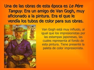 Una de las obras de esta época es  Le Père Tanguy.  Era un amigo de Van Gogh, muy aficionado a la pintura. Era el que le vendía los tubos de color para sus obras.   Van Gogh está muy influido, al igual que los impresionistas por las estampas japonesas, las cuales representa al fondo de esta pintura. Tiene presente la paleta de color impresionista. 