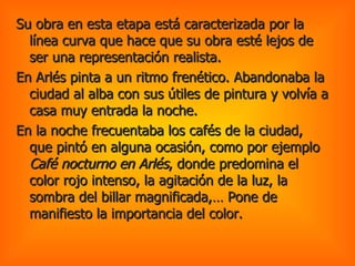 Su obra en esta etapa está caracterizada por la línea curva que hace que su obra esté lejos de ser una representación realista. En Arlés pinta a un ritmo frenético. Abandonaba la ciudad al alba con sus útiles de pintura y volvía a casa muy entrada la noche.  En la noche frecuentaba los cafés de la ciudad, que pintó en alguna ocasión, como por ejemplo  Café nocturno en Arlés , donde predomina el color rojo intenso, la agitación de la luz, la sombra del billar magnificada,… Pone de manifiesto la importancia del color.  