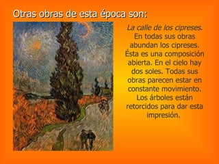 Otras obras de esta época son: La calle de los cipreses.  En todas sus obras abundan los cipreses. Ésta es una composición abierta. En el cielo hay dos soles. Todas sus obras parecen estar en constante movimiento. Los árboles están retorcidos para dar esta impresión.  