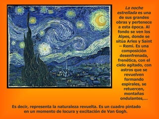La noche estrellada  es una de sus grandes obras y pertenece a esta época. Al fondo se ven los Alpes, donde se sitúa Arles y Saint – Remi. Es una composición desenfrenada, frenética, con el cielo agitado, con astros que se revuelven formando espirales, se retuercen, montañas ondulantes,… Es decir, representa la naturaleza revuelta. Es un cuadro pintado en un momento de locura y excitación de Van Gogh.  