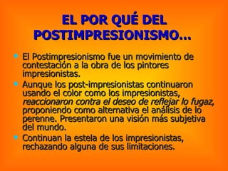 El Postimpresionismo fue un movimiento de contestación a la obra de los pintores impresionistas. Aunque los post-impresionistas continuaron usando el color como los impresionistas,  reaccionaron contra el deseo de reflejar lo fugaz , proponiendo como alternativa el análisis de lo perenne. Presentaron una visión más subjetiva del mundo.  Continuan la estela de los impresionistas, rechazando alguna de sus limitaciones.  EL POR QUÉ DEL POSTIMPRESIONISMO…   