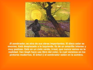 El sembrador,  es otra de sus obras importantes. El disco solar es enorme. Está desplazado a la izquierda. Es de un amarillo intenso y muy pastoso. Está en un cielo verde, irreal, que nunca vemos en la realidad. Van Gogh hace uso libre del color, lo cual veremos en los pintores modernos. El árbol ý el sembrador están en la sombra.  