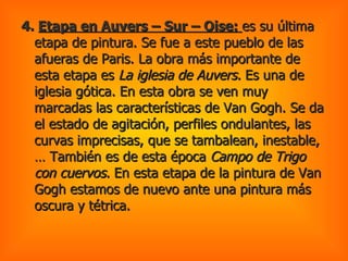 4.  Etapa en Auvers – Sur – Oise:  es su última etapa de pintura. Se fue a este pueblo de las afueras de Paris. La obra más importante de esta etapa es  La iglesia de Auvers.  Es una de iglesia gótica. En esta obra se ven muy marcadas las características de Van Gogh. Se da el estado de agitación, perfiles ondulantes, las curvas imprecisas, que se tambalean, inestable,… También es de esta época  Campo de Trigo con cuervos.  En esta etapa de la pintura de Van Gogh estamos de nuevo ante una pintura más oscura y tétrica.  