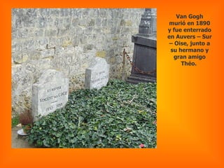Van Gogh murió en 1890 y fue enterrado en Auvers – Sur – Oise, junto a su hermano y gran amigo Théo.  