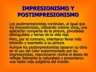 IMPRESIONISMO Y POSTIMPRESIONISMO Los postimpresionistas continúan, al igual que los impresionistas, utilizando colores vivos, una aplicación compacta de la pintura, pinceladas distinguibles y temas de la vida real.  Pero, por el contrario, intentaron llevar más emoción y expresión a su pintura. Aunque los postimpresionistas basaron su obra en el uso del color experimentado por los impresionistas, reaccionaron contra el deseo de reflejar fielmente la naturaleza y presentaron una visión más subjetiva del mundo.   