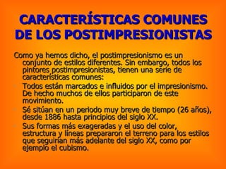 CARACTERÍSTICAS COMUNES DE LOS POSTIMPRESIONISTAS   Como ya hemos dicho, el postimpresionismo es un conjunto de estilos diferentes. Sin embargo, todos los pintores postimpresionistas, tienen una serie de características comunes:  Todos están marcados e influidos por el impresionismo. De hecho muchos de ellos participaron de este movimiento.  Sé sitúan en un periodo muy breve de tiempo (26 años), desde 1886 hasta principios del siglo XX.  Sus formas más exageradas y el uso del color, estructura y líneas prepararon el terreno para los estilos que seguirían más adelante del siglo XX, como por ejemplo el cubismo.  