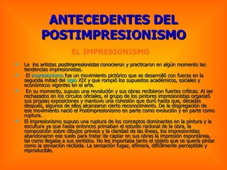 ANTECEDENTES DEL POSTIMPRESIONISMO La  los artistas  postimpresionistas  conocieron y practicaron en algún momento las tendencias impresionistas. El  impresionismo  fue un movimiento pictórico que se desarrolló con fuerza en la segunda mitad del  siglo   XIX  y que rompió los supuestos académicos, sociales y económicos vigentes en el arte. En su momento, supuso una revolución y sus obras recibieron fuertes críticas. Al ser rechazados en los circulos oficiales, el grupo de los pintores impresionistas organizó sus propias exposiciones y mantuvo una cohesión que duró hasta que, décadas después, algunos de ellos alcanzaron cierto reconocimiento. De la disgregación de ese movimiento nació el Postimpresionismo en parte como evolución y en parte como ruptura.  El impresionismo supuso una ruptura de los conceptos dominantes en la pintura y la escultura ya que hasta entonces primaban el estudio racional de la obra, la composición sobre dibujos previos y la claridad de las líneas, los impresionistas abandonaron ese suelo para tratar de captar en sus obras la impresión espontánea, tal como llegaba a sus sentidos. No les importaba tanto el objeto que se quería pintar como la sensación recibida. La sensación fugaz, efímera, difícilmente perceptible y reproducible.   EL IMPRESIONISMO  