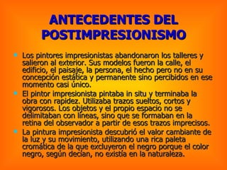 Los pintores impresionistas abandonaron los talleres y salieron al exterior. Sus modelos fueron la calle, el edificio, el paisaje, la persona, el hecho pero no en su concepción estática y permanente sino percibidos en ese momento casi único.  El pintor impresionista pintaba in situ y terminaba la obra con rapidez. Utilizaba trazos sueltos, cortos y vigorosos. Los objetos y el propio espacio no se delimitaban con líneas, sino que se formaban en la retina del observador a partir de esos trazos imprecisos.  La pintura impresionista descubrió el valor cambiante de la luz y su movimiento, utilizando una rica paleta cromática de la que excluyeron el negro porque el color negro, según decían, no existía en la naturaleza.  ANTECEDENTES DEL POSTIMPRESIONISMO 