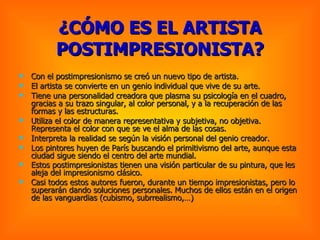 ¿CÓMO ES EL ARTISTA POSTIMPRESIONISTA? Con el postimpresionismo se creó un nuevo tipo de artista. El artista se convierte en un genio individual que vive de su arte. Tiene una personalidad creadora que plasma su psicología en el cuadro, gracias a su trazo singular, al color personal, y a la recuperación de las formas y las estructuras. Utiliza el color de manera representativa y subjetiva, no objetiva. Representa el color con que se ve el alma de las cosas. Interpreta la realidad se según la visión personal del genio creador. Los pintores huyen de París buscando el primitivismo del arte, aunque esta ciudad sigue siendo el centro del arte mundial.  Estos postimpresionistas tienen una visión particular de su pintura, que les aleja del impresionismo clásico.   Casi todos estos autores fueron, durante un tiempo impresionistas, pero lo superarán dando soluciones personales. Muchos de ellos están en el origen de las vanguardias (cubismo, subrrealismo,…) 