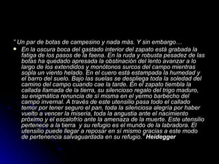 ” Un par de botas de campesino y nada más. Y sin embargo…
 En la oscura boca del gastado interior del zapato está grabada la
   fatiga de los pasos de la faena. En la ruda y robusta pesadez de las
   botas ha quedado apresada la obstinación del lento avanzar a lo
   largo de los extendidos y monótonos surcos del campo mientras
   sopla un viento helado. En el cuero está estampada la humedad y
   el barro del suelo. Bajo las suelas se despliega toda la soledad del
   camino del campo cuando cae la tarde. En el zapato tiembla la
   callada llamada de la tierra, su silencioso regalo del trigo maduro,
   su enigmática renuncia de sí misma en el yermo barbecho del
   campo invernal. A través de este utensilio pasa todo el callado
   temor por tener seguro el pan, toda la silenciosa alegría por haber
   vuelto a vencer la miseria, toda la angustia ante el nacimiento
   próximo y el escalofrío ante la amenaza de la muerte. Este utensilio
   pertenece a la tierra y su refugio es el mundo de la labradora. El
   utensilio puede llegar a reposar en sí mismo gracias a este modo
   de pertenencia salvaguardada en su refugio.” Heidegger
 