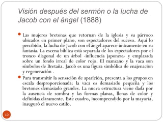 Visión después del sermón o la lucha de
     Jacob con el ángel (1888)
      Las mujeres bretonas que retornan de la iglesia y su párroco
       ubicados en primer plano, son espectadores del suceso. Aquí lo
       percibido, la lucha de Jacob con el ángel aparece únicamente en su
       fantasía. La escena bíblica está separada de los espectadores por el
       tronco diagonal de un árbol -influencia japonesa- y emplazada
       sobre un fondo irreal de color rojo. El manzano y la vaca son
       símbolos de Bretaña. Jacob es una figura simbólica de enajenación
       y regeneración .
      Para transmitir la sensación de aparición, presenta a los grupos en
       escala desproporcionada: la vaca es demasiado pequeña y los
       bretones demasiado grandes. La nueva estructura viene dada por
       la ausencia de sombra y las formas planas, llenas de color y
       definidas claramente. Este cuadro, incomprendido por la mayoría,
       inauguró el nuevo estilo.
10
 