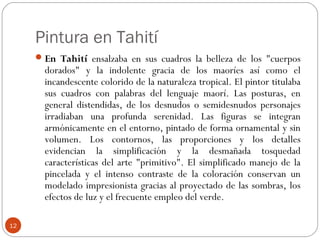 Pintura en Tahití
      En Tahití ensalzaba en sus cuadros la belleza de los "cuerpos
       dorados" y la indolente gracia de los maoríes así como el
       incandescente colorido de la naturaleza tropical. El pintor titulaba
       sus cuadros con palabras del lenguaje maorí. Las posturas, en
       general distendidas, de los desnudos o semidesnudos personajes
       irradiaban una profunda serenidad. Las figuras se integran
       armónicamente en el entorno, pintado de forma ornamental y sin
       volumen. Los contornos, las proporciones y los detalles
       evidencian la simplificación y la desmañada tosquedad
       características del arte "primitivo". El simplificado manejo de la
       pincelada y el intenso contraste de la coloración conservan un
       modelado impresionista gracias al proyectado de las sombras, los
       efectos de luz y el frecuente empleo del verde.

12
 