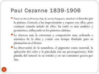 Paul Cezanne 1839-1906
                                                            derecho por
      Nació en Aix en Provence hijo de un rico banquero, abandonó el
       la pintura. Conoció a los impresionistas y expuso con ellos, pero
       continuó estando aislado de ellos. Su estilo es más analítico y
       geométrico, influyendo en los pintores cubistas.
      Le interesa más la estructura y composición muy ordenada y
       armónica de la obra y contar con tiempo ilimitado para su
       plasmación en el lienzo.
      La observación de la naturaleza, el pigmento como material, la
       aplicación del color y la pincelada son sus preocupaciones. Solo
       pintaba del natural en su estudio y en sus constantes paseos por
       Aix.

18
 