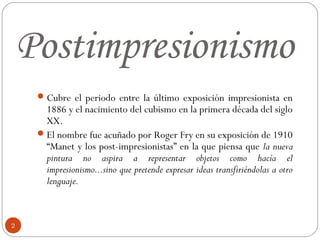Postimpresionismo
      Cubre el periodo entre la último exposición impresionista en
       1886 y el nacimiento del cubismo en la primera década del siglo
       XX.
      El nombre fue acuñado por Roger Fry en su exposición de 1910
       “Manet y los post-impresionistas” en la que piensa que la nueva
       pintura no aspira a representar objetos como hacía el
       impresionismo...sino que pretende expresar ideas transfiriéndolas a otro
       lenguaje.



2
 