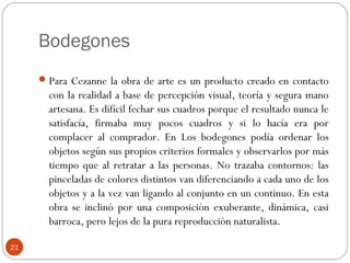 Bodegones
      Para Cezanne la obra de arte es un producto creado en contacto
       con la realidad a base de percepción visual, teoría y segura mano
       artesana. Es difícil fechar sus cuadros porque el resultado nunca le
       satisfacía, firmaba muy pocos cuadros y si lo hacía era por
       complacer al comprador. En Los bodegones podía ordenar los
       objetos según sus propios criterios formales y observarlos por más
       tiempo que al retratar a las personas. No trazaba contornos: las
       pinceladas de colores distintos van diferenciando a cada uno de los
       objetos y a la vez van ligando al conjunto en un continuo. En esta
       obra se inclinó por una composición exuberante, dinámica, casi
       barroca, pero lejos de la pura reproducción naturalista.

21
 