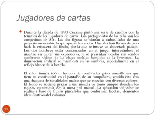Jugadores de cartas
      Durante la década de 1890 Cézanne pintó una serie de cuadros con la
       temática de los jugadores de cartas. Los protagonistas de las telas son los
       campesinos de Aix. Las dos figuras se sientan a ambos lados de una
       pequeña mesa sobre la que apoyan los codos. Una alta botella nos da paso
       hacia la cristalera del fondo, por la que se intuye un abocetado paisaje.
       Los dos hombres están concentrados en el juego, interesándose el
       maestro en captar sus expresiones, y se presentan tocados con sendos
       sombreros típicos de las clases sociales humildes de la Provenza. La
       iluminación artificial se manifiesta en las sombras, especialmente en el
       reflejo blanco de la botella.
       El color inunda todo: chaqueta de tonalidades grises amarillentas que
       tiene su continuidad en el pantalón de su compañero, vestido éste con
       una chaqueta de tonalidades malvas que se mezclan con diversos colores.
       El fondo se obtiene gracias a una mezcla de tonos aunque abunden los
       rojizos, en sintonía con la mesa y el mantel. La aplicación del color se
       realiza a base de fluidas pinceladas que conforman facetas, elementos
       identificativos del cubismo.


25
 