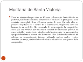 Montaña de Santa Victoria
      Entre los paisajes más apreciados por Cézanne es la montaña Sainte-Victoire su
       preferida, realizando numerosas composiciones en las que la protagonista es la
       montaña contemplada desde diferentes puntos de vista. En todas ellas se
       presenta majestuosa en el centro de la composición, erigiéndose sobre los
       bosques de su alrededor. Un entramado de líneas organiza la composición,
       líneas que son cubiertas por una amplia variedad de tonalidades aplicadas de
       manera rápida y contundente, distribuyendo las pinceladas en trazos amplios
       que paulatinamente se acercan a las facetas que tanto utilizarán los cubistas. El
       colorido es tremendamente intenso, utilizando malvas, azules, verdes,
       amarillos y naranjas, convirtiéndose el color en el auténtico protagonista de la
       composición.




27
 