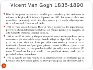 Vicent Van Gogh 1835-1890
 Hijo de un pastor protestante, estudió para sacerdote y fue misionero de
  mineros en Bélgica, dedicándose a la pintura en 1880. Sus primeras obras eran
  naturalistas con mensaje social. Son obras oscuras y retratan la vida campesina,
  tiene influencias de Daumier y de Millet.
 1886 se reúne con su hermano Theo en París y descubrió a los impresionistas,
  pero tuvo además influencias de Rubens, del grabado japonés y de Gauguin. En
  este momento empieza a iluminar su paleta.
 1888 se instaló en Arlés, y Gauguin compartió con él un tiempo hasta que se
  enemistaron (incidente de la oreja). Pero le influyó en el perfilado de las figuras
  y en los tonos vibrantes. Pasó por crisis emocionales y estancias en el
  manicomio, durante esa época pinta paisajes, cuadros de flores y autorretratos
  de colores intensos, con una gran luminosidad que refleja sus sentimientos (19
  meses 255 cuadros). Luego se instaló en una pensión de Auvers donde tuvo un
  periodo de calma y optimismo
 1890 se suicidó por una recaída en su enfermedad por los problemas que su
  hermano Theo tuvo con su galería de arte y por una pelea con el doctor Gachet.
29
 