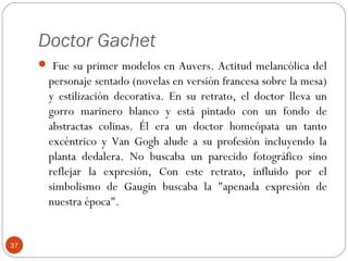 Doctor Gachet
      Fue su primer modelos en Auvers. Actitud melancólica del
       personaje sentado (novelas en versión francesa sobre la mesa)
       y estilización decorativa. En su retrato, el doctor lleva un
       gorro marinero blanco y está pintado con un fondo de
       abstractas colinas. Él era un doctor homeópata un tanto
       excéntrico y Van Gogh alude a su profesión incluyendo la
       planta dedalera. No buscaba un parecido fotográfico sino
       reflejar la expresión, Con este retrato, influido por el
       simbolismo de Gaugin buscaba la "apenada expresión de
       nuestra época".


37
 