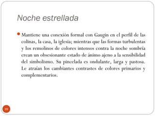 Noche estrellada
     Mantiene una conexión formal con Gaugin en el perfil de las
       colinas, la casa, la iglesia; mientras que las formas turbulentas
       y los remolinos de colores intensos contra la noche sombría
       crean un obsesionante estado de ánimo ajeno a la sensibilidad
       del simbolismo. Su pincelada es ondulante, larga y pastosa.
       Le atraían los cambiantes contrastes de colores primarios y
       complementarios.




39
 