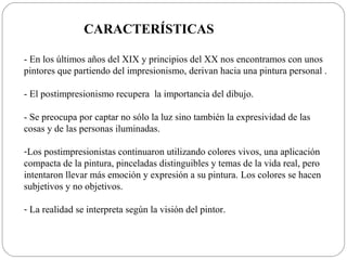 CARACTERÍSTICAS

- En los últimos años del XIX y principios del XX nos encontramos con unos
pintores que partiendo del impresionismo, derivan hacia una pintura personal .

- El postimpresionismo recupera la importancia del dibujo.

- Se preocupa por captar no sólo la luz sino también la expresividad de las
cosas y de las personas iluminadas.

-Los postimpresionistas continuaron utilizando colores vivos, una aplicación
compacta de la pintura, pinceladas distinguibles y temas de la vida real, pero
intentaron llevar más emoción y expresión a su pintura. Los colores se hacen
subjetivos y no objetivos.

- La realidad se interpreta según la visión del pintor.
 