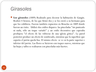 Girasoles
      Los girasoles (1889) Realizado para decorar la habitación de Gaugin.
       Realizó 4 lienzos, de los que firmó dos y se los envió a su hermano para
       que los exhibiera. Fueron también expuestos en Bruselas en 1889 donde
       fueron un éxito. Utilizó dos estilos dispares: las pinceladas "sin punteado
       ni nada, sólo un toque variado" y un estilo decorativo que esperaba
       produjera "el efecto de las vidrieras de una iglesia gótica". La pared
       posterior produce un efecto de sombreado, mientras que la superficie que
       soporta el jarrón queda lisa. El mismo efecto se ve en la parte superior e
       inferior del jarrón. Las flores se hicieron con toques suaves, mientras que
       las hojas y tallos se realizaron con pinceladas más fuertes.




42
 