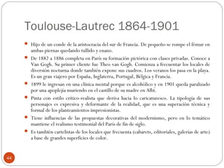 Toulouse-Lautrec 1864-1901
      Hijo de un conde de la aristocracia del sur de Francia. De pequeño se rompe el fémur en
         ambas piernas quedando tullido y enano.
        De 1882 a 1886 completa en París su formación pictórica con clases privadas. Conoce a
         Van Gogh. Su primer cliente fue Theo van Gogh. Comienza a frecuentar los locales de
         diversión nocturna donde también expone sus cuadros. Los veranos los pasa en la playa.
         Es un gran viajero por España, Inglaterra, Portugal, Bélgica y Francia.
        1899 le ingresan en una clínica mental porque es alcohólico y en 1901 queda paralizado
         por una apoplejía muriendo en el castillo de su madre en Albi.
        Pinta con estilo crítico-realista que deriva hacia lo caricaturesco. La tipología de sus
         personajes es expresiva y deformante de la realidad, que es una superación técnica y
         formal de los planteamientos impresionistas.
        Tiene influencias de las propuestas decorativas del modernismo, pero en lo temático
         mantiene el realismo testimonial del París de fin de siglo.
        Es también cartelistas de los locales que frecuenta (cabarets, editoriales, galerías de arte)
         a base de grandes superficies de color.


44
 