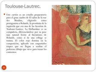 Toulouse-Lautrec.
 Este cartón es un estudio preparatorio
     para el gran cuadro de El salon de la rue
     des     Moulins,     eligiendo       como
     protagonista a Rolande, la prostituta de la
     izquierda que era una de las favoritas de
     Toulouse-Lautrec. La Hollandaise es su
     compañera, diferenciándose por su pose
     más natural frente al hieratismo de
     Rolande, como si de una esfinge se
     tratara. El color rojo domina en la
     composición, aplicado con empastados
     toques que no llegan a ocultar el
     poderoso dibujo que sirve para trazar los
     contornos.




45
 
