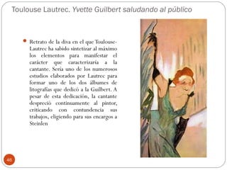 Toulouse Lautrec. Yvette Guilbert saludando al público


      Retrato de la diva en el que Toulouse-
       Lautrec ha sabido sintetizar al máximo
       los elementos para manifestar el
       carácter que caracterizaría a la
       cantante. Sería uno de los numerosos
       estudios elaborados por Lautrec para
       formar uno de los dos álbumes de
       litografías que dedicó a la Guilbert. A
       pesar de esta dedicación, la cantante
       despreció continuamente al pintor,
       criticando con contundencia sus
       trabajos, eligiendo para sus encargos a
       Steinlen




46
 