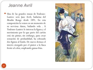 Jeanne Avril
  Una de las grandes musas de Toulouse-
     Lautrec será Jane Avril, bailarina del
     Moulin Rouge desde 1891. En esta
     composición la vemos en un momento de
     su nerviosa danza, bailando sola . A
     Toulouse-Lautrec le interesa la figura y el
     movimiento por lo que parte del cartón
     está sin pintar; sin embargo, para crear
     sensación de profundidad, ha esbozado
     dos figuras al fondo. De nuevo destaca el
     interés otorgado por el pintor a la línea
     frente al color, empleando gamas frías.




47
 