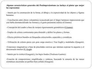 Algunas características generales del Postimpresionismo (se incluye el pintor que mejor
las representa):

- Interés por la construcción de la forma, el dibujo y la expresividad de los objetos y figuras
humanas.

- Conciliación entre efecto volumétrico (conculcado por el fulgor luminoso impresionista que
casi había desmaterializado las formas) y el gusto puramente estético (Cézanne).

- Concepción del cuadro a base de cuerpos rigurosamente geométricos (Cézanne).

- Empleo de colores contrastantes para distendir y definir los planos y formas.

- Efectos pictóricos basados en búsquedas estructurales, espaciales y cromáticas.

- Utilización de colores puros con gran carga emotiva ( Van Gogh) y modulados (Gauguin).

-Creaciones imaginativas a base de pinceladas cursivas que intentan expresar la angustia y el
desconsuelo interior (V. Gogh).

- Interés por lo exótico (Gauguin) y los bajos fondos (Toulouse-Lautrec).

-Creación de composiciones simplificadas y estáticas, buscando la armonía de las masas
cromáticas encerradas en perfiles bien ceñidos (Gauguin).
 