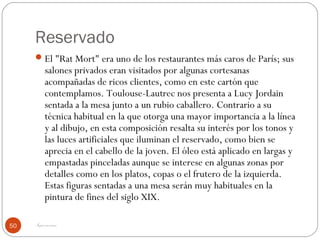 Reservado
      El "Rat Mort" era uno de los restaurantes más caros de París; sus
          salones privados eran visitados por algunas cortesanas
          acompañadas de ricos clientes, como en este cartón que
          contemplamos. Toulouse-Lautrec nos presenta a Lucy Jordain
          sentada a la mesa junto a un rubio caballero. Contrario a su
          técnica habitual en la que otorga una mayor importancia a la línea
          y al dibujo, en esta composición resalta su interés por los tonos y
          las luces artificiales que iluminan el reservado, como bien se
          aprecia en el cabello de la joven. El óleo está aplicado en largas y
          empastadas pinceladas aunque se interese en algunas zonas por
          detalles como en los platos, copas o el frutero de la izquierda.
          Estas figuras sentadas a una mesa serán muy habituales en la
          pintura de fines del siglo XIX.

50   Impresionismo
 