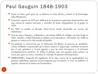 Paul Gauguin 1848-1903
     Nació en París, pasó parte de su infancia en Lima (Perú) y murió en la Dominique
        (islas Marquesas).
       Comenzó a pintar en 1874 por influencia de la primera exposición impresionista, tras
        una carrera de marino mercante y corredor de bolsa, integrándose en el grupo en
        1879.
       En 1883 se instaló en Bretaña (Pont-Aven) donde desarrolló sus teorías del
        simbolismo.
       Tras un viaje a Panamá y a Martinica y un intento fallido de trabajar con Van Gogh en
        Arlés, marchó a Tahití buscando la unidad con la naturaleza y allí murió. En Tahití su
        pintura se centró en la vida sencilla del pueblo.
       Sus pinturas se caracterizan por la utilización del dibujo, la ausencia de modelado,
        colores brillantes contorneados por colores oscuros o negros que combinan su interés
        por el arte primitivo y el arte japonés y por las artes decorativas y el cloissoné
        (compartimentos estancos). Se define la pintura como una superficie plana cubierta con
        colores que siguen un diseño, creándose el concepto de pintura contemporánea.
       SIMBOLISMO: búsqueda del significado de la vida a través de la espiritualidad. Las
        pinturas simbolistas expresan su preocupación por la muerte, el sexo, la maldad y el
        espíritu, además de la unión con la naturaleza.

7
 