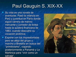 Paul Gauguin S. XIX-XXPaul Gauguin S. XIX-XX
 Su vida es una novela deSu vida es una novela de
aventuras. Pasó la infancia enaventuras. Pasó la infancia en
Perú y juventud en París dondePerú y juventud en París donde
siguió carrera de marinosiguió carrera de marino
mercante y corredor de bolsamercante y corredor de bolsa
hasta la quiebra financiera dehasta la quiebra financiera de
1883, cuando descubre su1883, cuando descubre su
vocación pictórica.vocación pictórica.
 Expone con los impresionistasExpone con los impresionistas
pero se aleja del grupo ypero se aleja del grupo y
marcha a Bretaña en busca delmarcha a Bretaña en busca del
“primitivismo”, viajando“primitivismo”, viajando
posteriormente a Panamá y Laposteriormente a Panamá y La
Martinica para “vivir como unMartinica para “vivir como un
salvaje”.salvaje”.
 