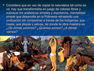  Considera que en vez de copiar la naturaleza tal como seConsidera que en vez de copiar la naturaleza tal como se
ve, hay que transformarla en juego de colores libres yve, hay que transformarla en juego de colores libres y
subrayar los arabescos simples y expresivos, mentalidadsubrayar los arabescos simples y expresivos, mentalidad
simple que desarrolla en la Polinesia retratando unasimple que desarrolla en la Polinesia retratando una
civilización sin contaminar a través de los indígenas, suscivilización sin contaminar a través de los indígenas, sus
casas, sus playas y selvas, de donde la obra maestra escasas, sus playas y selvas, de donde la obra maestra es
¿De dónde venimos? ¿Quiénes somos? ¿A dónde¿De dónde venimos? ¿Quiénes somos? ¿A dónde
vamos?vamos?
 