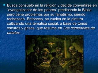 Busca consuelo en la religión y decide convertirse enBusca consuelo en la religión y decide convertirse en
“evangelizador de los pobres” predicando la Biblia“evangelizador de los pobres” predicando la Biblia
pero tiene problemas por su fanatismo, siendopero tiene problemas por su fanatismo, siendo
rechazado. Entonces, se vuelca en la pinturarechazado. Entonces, se vuelca en la pintura
cultivando una temática social, a base de tonoscultivando una temática social, a base de tonos
oscuros y grises, que resume enoscuros y grises, que resume en Los comedores deLos comedores de
patatas.patatas.
 