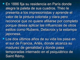  En 1886 fija su residencia en París dondeEn 1886 fija su residencia en París donde
alegra la paleta de sus cuadros. Thèo lealegra la paleta de sus cuadros. Thèo le
presenta a los impresionistas y aprende elpresenta a los impresionistas y aprende el
valor de la pintura colorista y clara perovalor de la pintura colorista y clara pero
reconoce que no quiere afiliarse por completoreconoce que no quiere afiliarse por completo
porque desea aplicar las influencias de otrosporque desea aplicar las influencias de otros
estilos como Rubens, Delacroix y la estampaestilos como Rubens, Delacroix y la estampa
japonesa.japonesa.
 Los dos últimos años de su vida los pasa enLos dos últimos años de su vida los pasa en
el sur de Francia, Arlés, donde alcanza suel sur de Francia, Arlés, donde alcanza su
madurez de genialidad y donde pasamadurez de genialidad y donde pasa
temporadas internado en el psiquiátrico detemporadas internado en el psiquiátrico de
Saint Rémy.Saint Rémy.
 