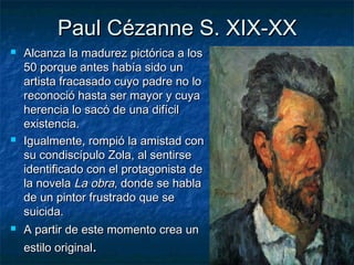 Paul Cézanne S. XIX-XXPaul Cézanne S. XIX-XX
 Alcanza la madurez pictórica a losAlcanza la madurez pictórica a los
50 porque antes había sido un50 porque antes había sido un
artista fracasado cuyo padre no loartista fracasado cuyo padre no lo
reconoció hasta ser mayor y cuyareconoció hasta ser mayor y cuya
herencia lo sacó de una difícilherencia lo sacó de una difícil
existencia.existencia.
 Igualmente, rompió la amistad conIgualmente, rompió la amistad con
su condiscípulo Zola, al sentirsesu condiscípulo Zola, al sentirse
identificado con el protagonista deidentificado con el protagonista de
la novelala novela La obraLa obra, donde se habla, donde se habla
de un pintor frustrado que sede un pintor frustrado que se
suicida.suicida.
 A partir de este momento crea unA partir de este momento crea un
estilo originalestilo original..
 