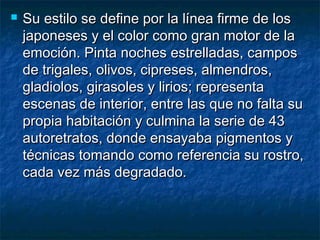  Su estilo se define por la línea firme de losSu estilo se define por la línea firme de los
japoneses y el color como gran motor de lajaponeses y el color como gran motor de la
emoción. Pinta noches estrelladas, camposemoción. Pinta noches estrelladas, campos
de trigales, olivos, cipreses, almendros,de trigales, olivos, cipreses, almendros,
gladiolos, girasoles y lirios; representagladiolos, girasoles y lirios; representa
escenas de interior, entre las que no falta suescenas de interior, entre las que no falta su
propia habitación y culmina la serie de 43propia habitación y culmina la serie de 43
autoretratos, donde ensayaba pigmentos yautoretratos, donde ensayaba pigmentos y
técnicas tomando como referencia su rostro,técnicas tomando como referencia su rostro,
cada vez más degradado.cada vez más degradado.
 