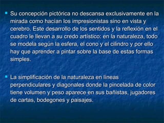  Su concepción pictórica no descansa exclusivamente en laSu concepción pictórica no descansa exclusivamente en la
mirada como hacían los impresionistas sino en vista ymirada como hacían los impresionistas sino en vista y
cerebro. Este desarrollo de los sentidos y la reflexión en elcerebro. Este desarrollo de los sentidos y la reflexión en el
cuadro le llevan a su credo artístico: en la naturaleza, todocuadro le llevan a su credo artístico: en la naturaleza, todo
se modela según la esfera, el cono y el cilindro y por ellose modela según la esfera, el cono y el cilindro y por ello
hay que aprender a pintar sobre la base de estas formashay que aprender a pintar sobre la base de estas formas
simples.simples.
 La simplificación de la naturaleza en líneasLa simplificación de la naturaleza en líneas
perpendiculares y diagonales donde la pincelada de colorperpendiculares y diagonales donde la pincelada de color
tiene volumen y peso aparece en sus bañistas, jugadorestiene volumen y peso aparece en sus bañistas, jugadores
de cartas, bodegones y paisajes.de cartas, bodegones y paisajes.
 