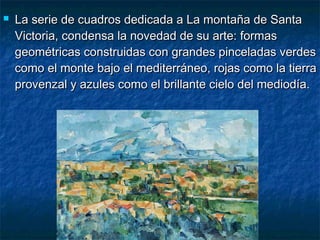  La serie de cuadros dedicada a La montaña de SantaLa serie de cuadros dedicada a La montaña de Santa
Victoria, condensa la novedad de su arte: formasVictoria, condensa la novedad de su arte: formas
geométricas construidas con grandes pinceladas verdesgeométricas construidas con grandes pinceladas verdes
como el monte bajo el mediterráneo, rojas como la tierracomo el monte bajo el mediterráneo, rojas como la tierra
provenzal y azules como el brillante cielo del mediodía.provenzal y azules como el brillante cielo del mediodía.
 