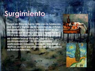 Surgió en Francia hacia 1884 con la fundación 
por Seurat y Signac de la Sociedad de Artistas 
Independientes; aunque el término en sí, fue 
acuñado por el crítico británico Roger Fry en 
1910, con motivo de la exposición organizada 
en Londres bajo el título de “Manet y los 
postimpresionistas”. En esta exposición 
participaban: Cézanne, Gauguin, Van Gogh y 
Matisse, aunque por entonces, los tres primeros 
ya habían fallecido. 
 