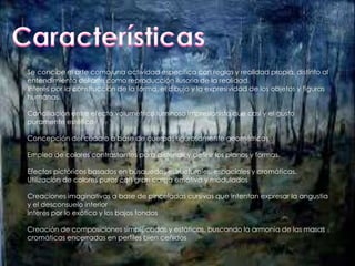 Se concibe el arte como una actividad específica con reglas y realidad propia, distinto al 
entendimiento del arte como reproducción ilusoria de la realidad. 
Interés por la construcción de la forma, el dibujo y la expresividad de los objetos y figuras 
humanas. 
Conciliación entre efecto volumétrico luminoso impresionista que casi y el gusto 
puramente estético 
Concepción del cuadro a base de cuerpos rigurosamente geométricos 
Empleo de colores contrastantes para distendir y definir los planos y formas. 
Efectos pictóricos basados en búsquedas estructurales, espaciales y cromáticas. 
Utilización de colores puros con gran carga emotiva y modulados 
Creaciones imaginativas a base de pinceladas cursivas que intentan expresar la angustia 
y el desconsuelo interior 
Interés por lo exótico y los bajos fondos 
Creación de composiciones simplificadas y estáticas, buscando la armonía de las masas 
cromáticas encerradas en perfiles bien ceñidos 
 